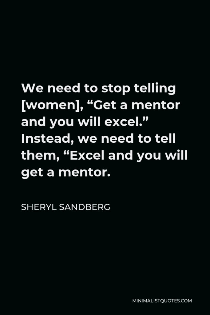 Sheryl Sandberg Quote - We need to stop telling [women], “Get a mentor and you will excel.” Instead, we need to tell them, “Excel and you will get a mentor.