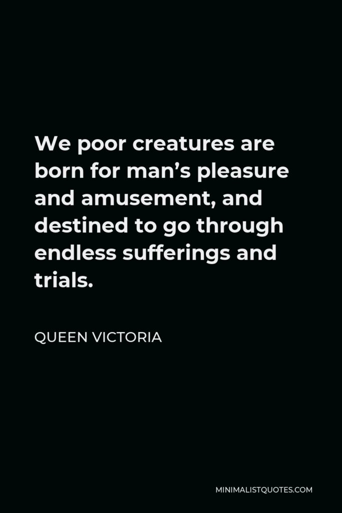 Queen Victoria Quote - We poor creatures are born for man’s pleasure and amusement, and destined to go through endless sufferings and trials.