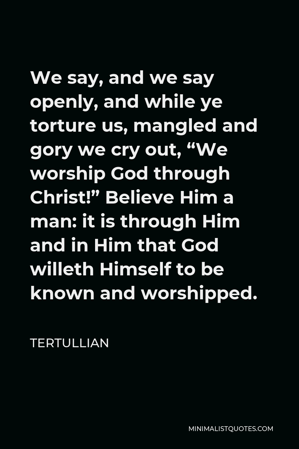 Tertullian Quote - We say, and we say openly, and while ye torture us, mangled and gory we cry out, “We worship God through Christ!” Believe Him a man: it is through Him and in Him that God willeth Himself to be known and worshipped.