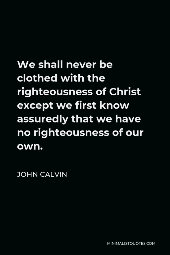 John Calvin Quote - We shall never be clothed with the righteousness of Christ except we first know assuredly that we have no righteousness of our own.