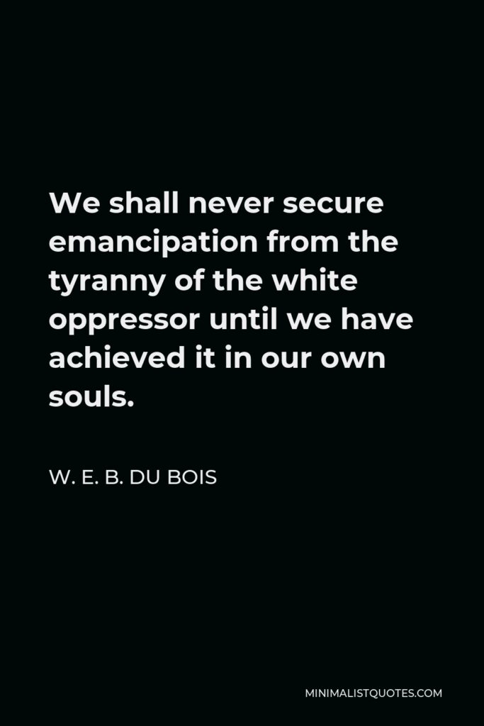 W. E. B. Du Bois Quote - We shall never secure emancipation from the tyranny of the white oppressor until we have achieved it in our own souls.