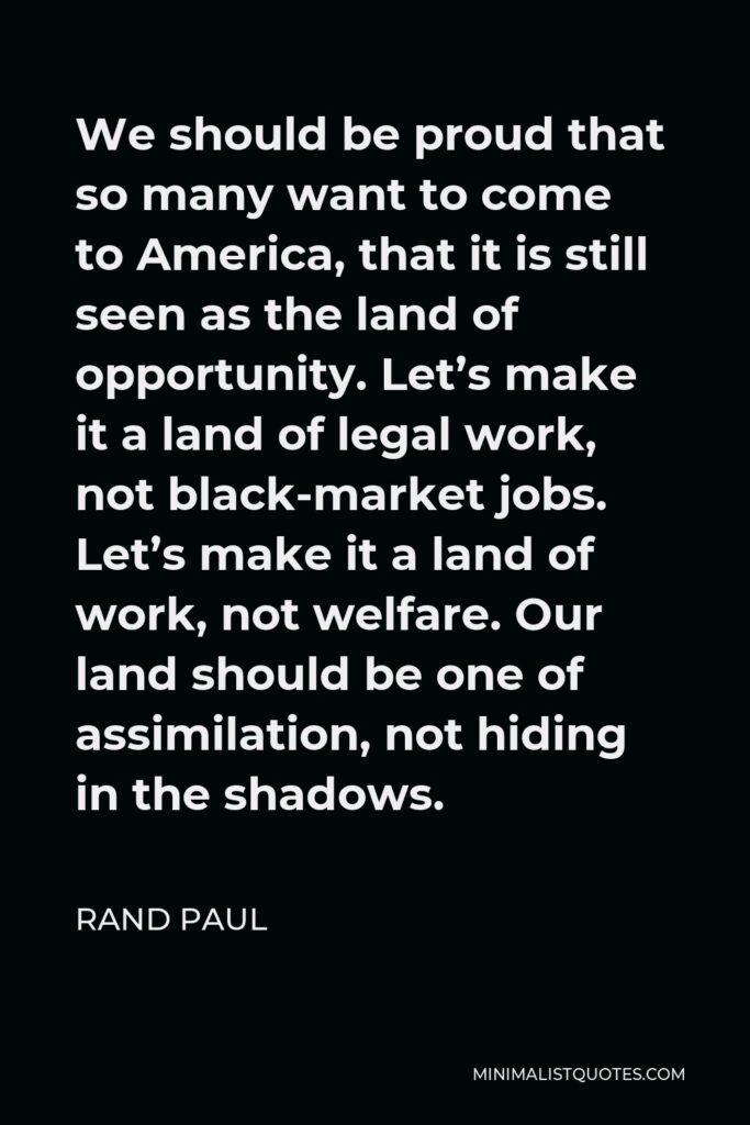 Rand Paul Quote - We should be proud that so many want to come to America, that it is still seen as the land of opportunity. Let’s make it a land of legal work, not black-market jobs. Let’s make it a land of work, not welfare. Our land should be one of assimilation, not hiding in the shadows.