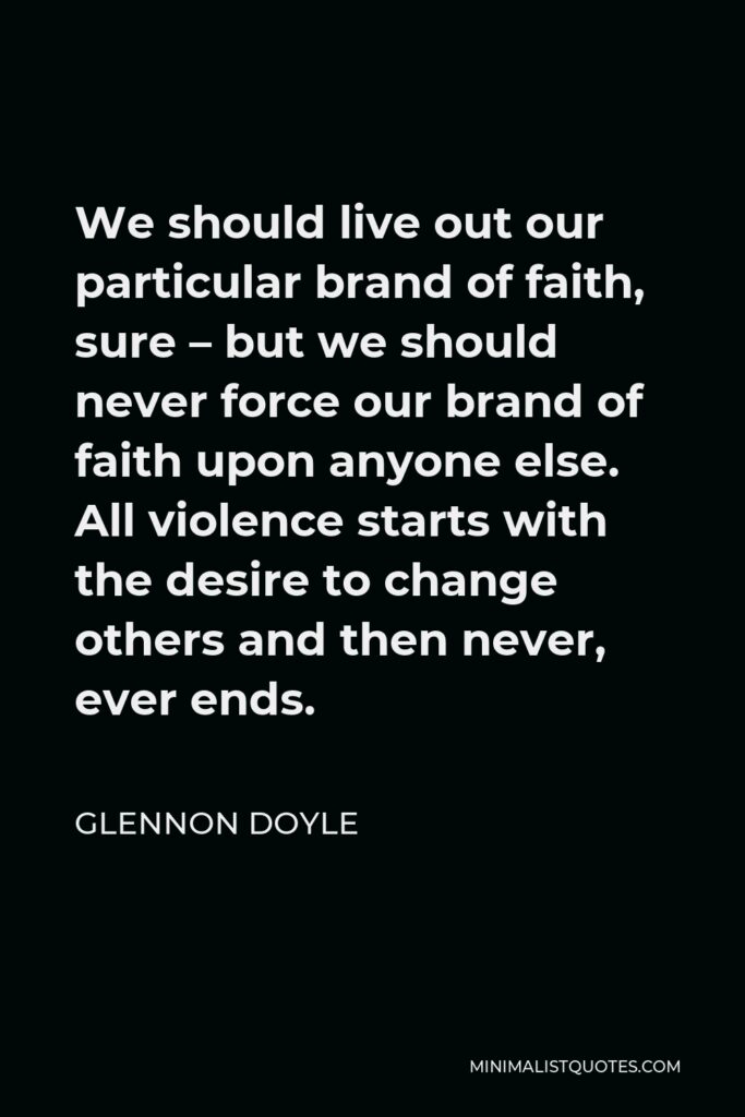Glennon Doyle Quote - We should live out our particular brand of faith, sure – but we should never force our brand of faith upon anyone else. All violence starts with the desire to change others and then never, ever ends.