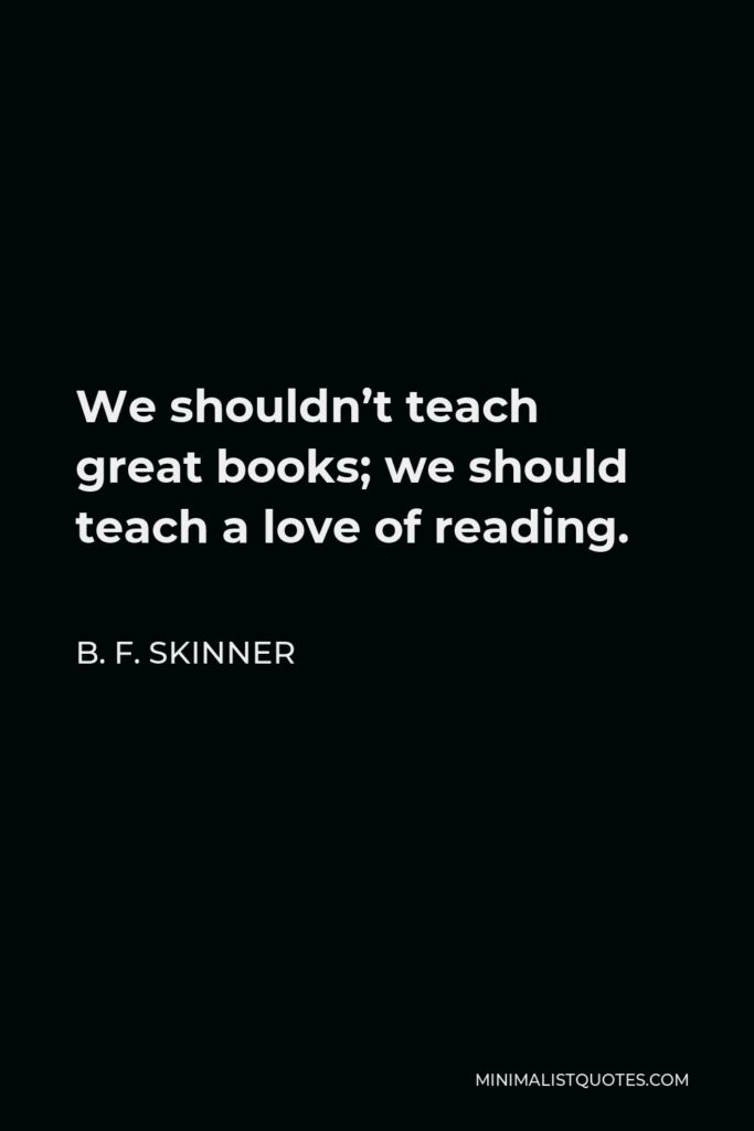 B. F. Skinner Quote - We shouldn’t teach great books; we should teach a love of reading. Knowing the contents of a few works of literature is a trivial achievement. Being inclined to go on reading is a great achievement.