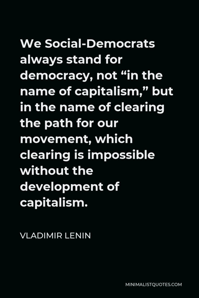 Vladimir Lenin Quote - We Social-Democrats always stand for democracy, not “in the name of capitalism,” but in the name of clearing the path for our movement, which clearing is impossible without the development of capitalism.