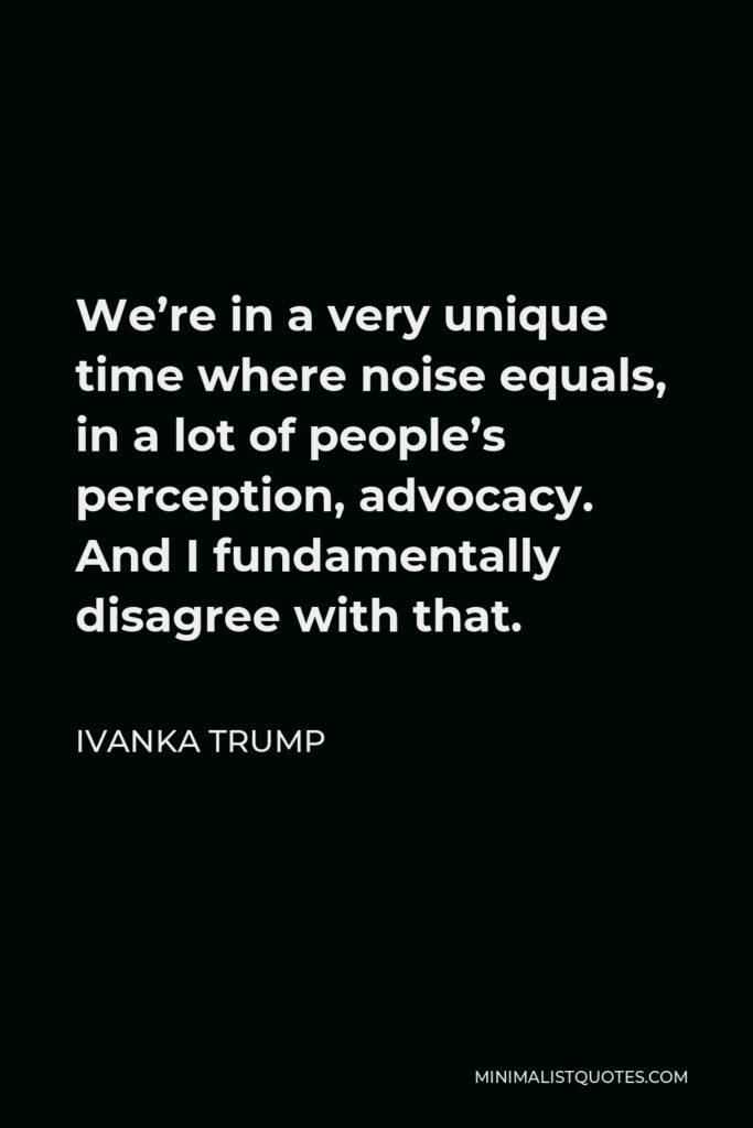 Ivanka Trump Quote - We’re in a very unique time where noise equals, in a lot of people’s perception, advocacy. And I fundamentally disagree with that.