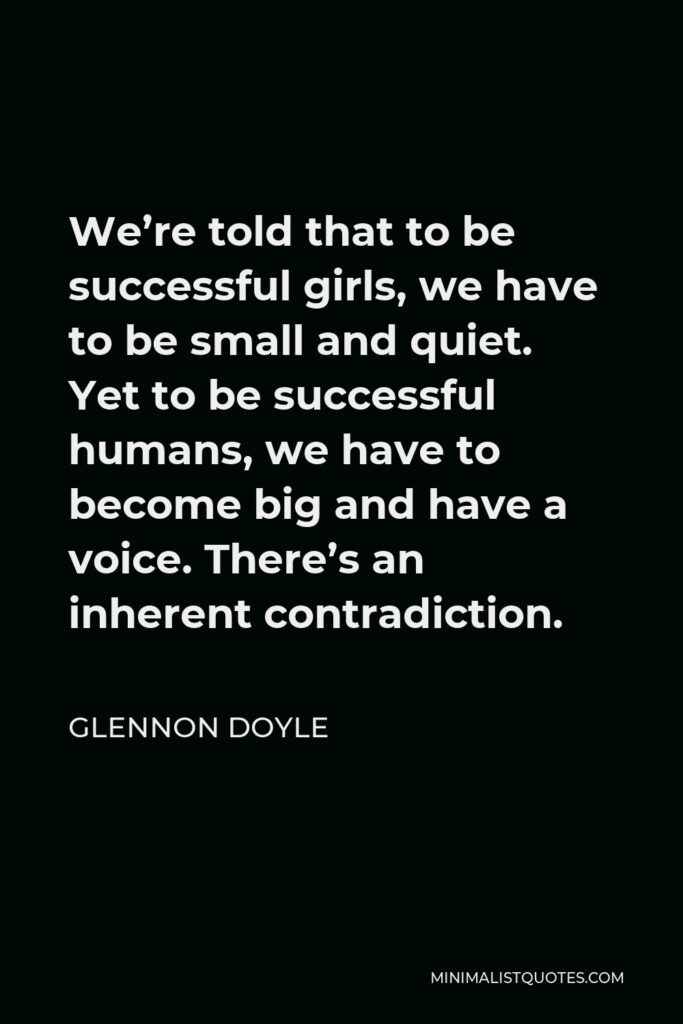 Glennon Doyle Quote - We’re told that to be successful girls, we have to be small and quiet. Yet to be successful humans, we have to become big and have a voice. There’s an inherent contradiction.
