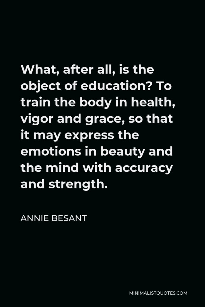 Annie Besant Quote - What, after all, is the object of education? To train the body in health, vigor and grace, so that it may express the emotions in beauty and the mind with accuracy and strength.
