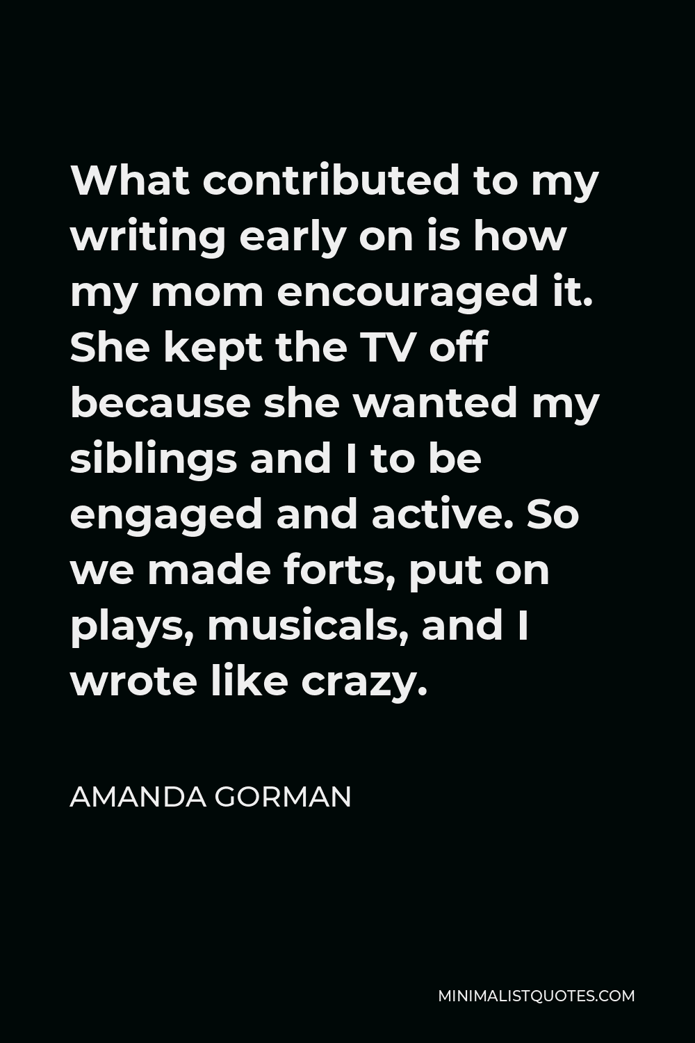 Amanda Gorman Quote - What contributed to my writing early on is how my mom encouraged it. She kept the TV off because she wanted my siblings and I to be engaged and active. So we made forts, put on plays, musicals, and I wrote like crazy.