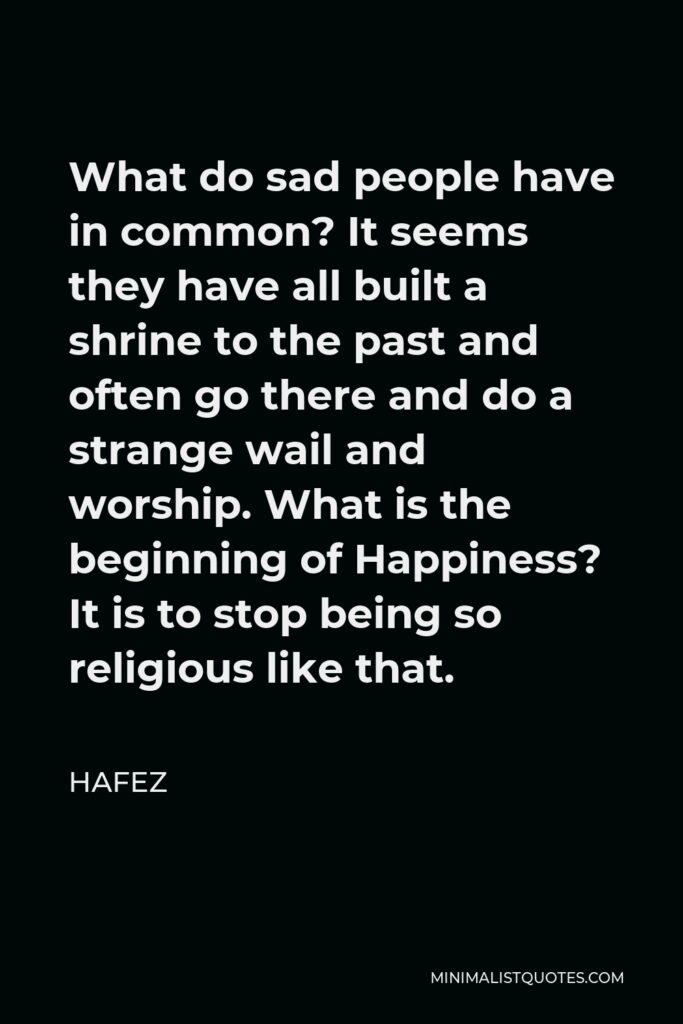 Hafez Quote - What do sad people have in common? It seems they have all built a shrine to the past and often go there and do a strange wail and worship. What is the beginning of Happiness? It is to stop being so religious like that.