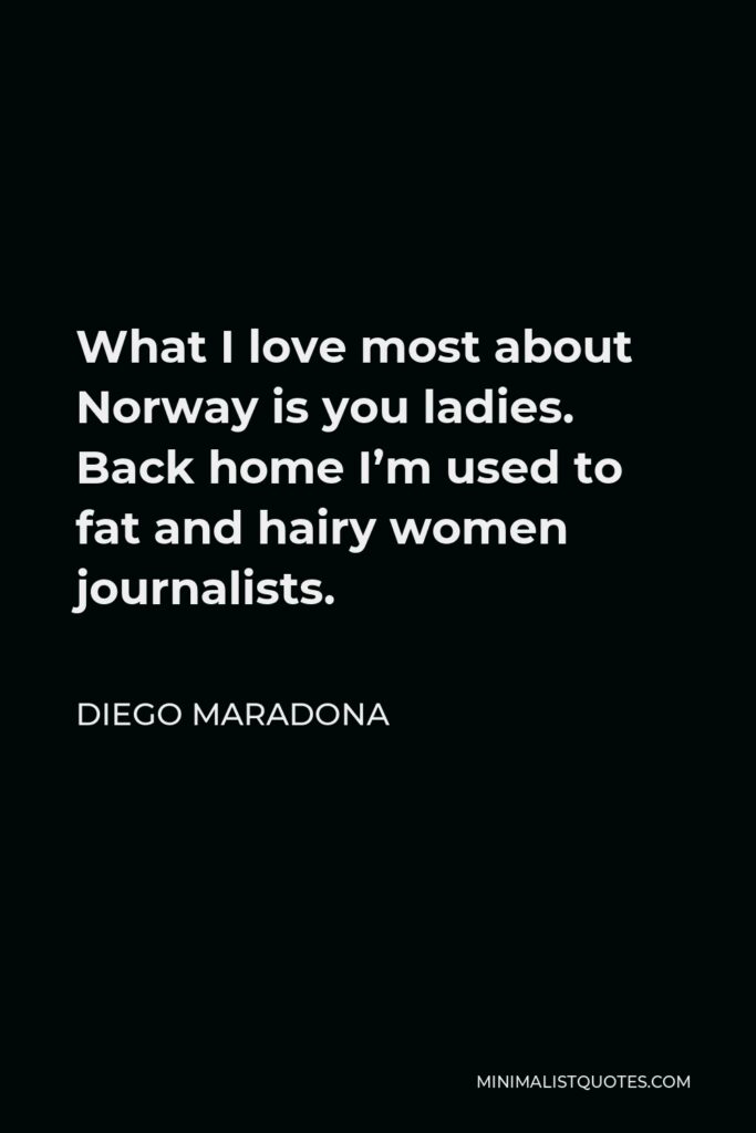 Diego Maradona Quote - What I love most about Norway is you ladies. Back home I’m used to fat and hairy women journalists.