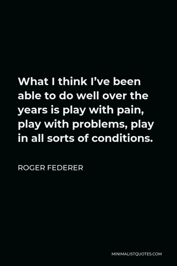 Roger Federer Quote - What I think I’ve been able to do well over the years is play with pain, play with problems, play in all sorts of conditions.