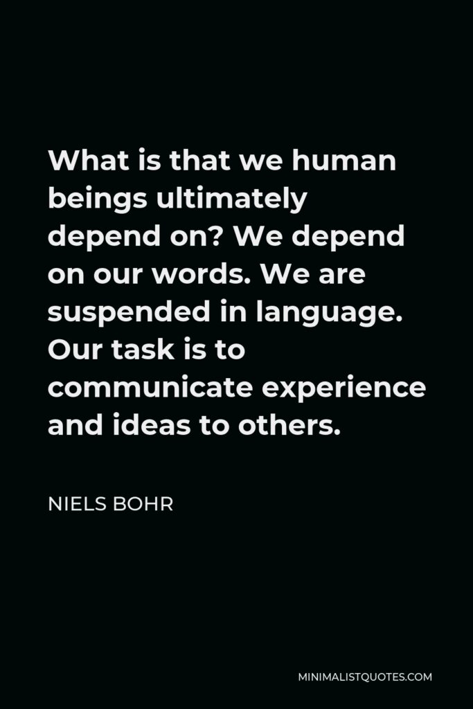Niels Bohr Quote - What is that we human beings ultimately depend on? We depend on our words. We are suspended in language. Our task is to communicate experience and ideas to others.