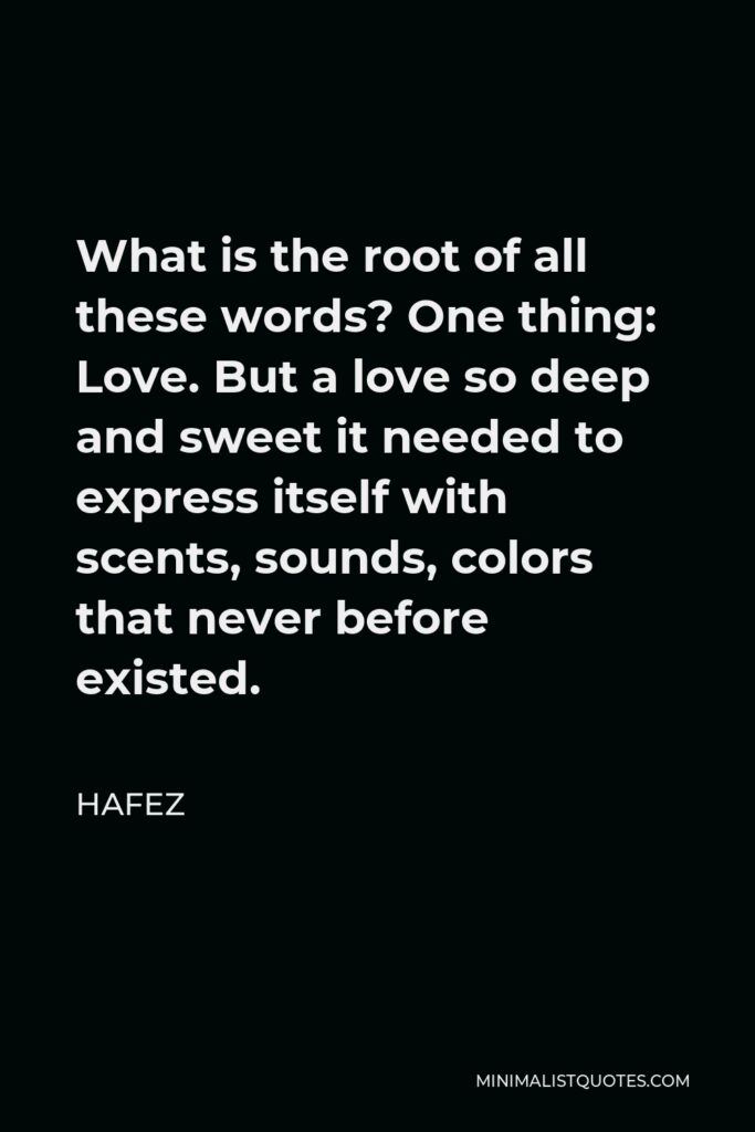 Hafez Quote - What is the root of all these words? One thing: Love. But a love so deep and sweet it needed to express itself with scents, sounds, colors that never before existed.