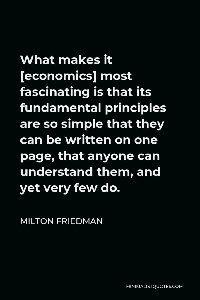 Milton Friedman Quote - What makes it [economics] most fascinating is that its fundamental principles are so simple that they can be written on one page, that anyone can understand them, and yet very few do.