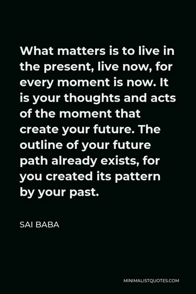 Sai Baba Quote - What matters is to live in the present, live now, for every moment is now. It is your thoughts and acts of the moment that create your future. The outline of your future path already exists, for you created its pattern by your past.