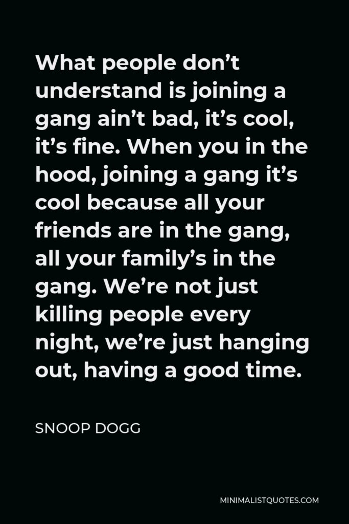 Snoop Dogg Quote - What people don’t understand is joining a gang ain’t bad, it’s cool, it’s fine. When you in the hood, joining a gang it’s cool because all your friends are in the gang, all your family’s in the gang. We’re not just killing people every night, we’re just hanging out, having a good time.