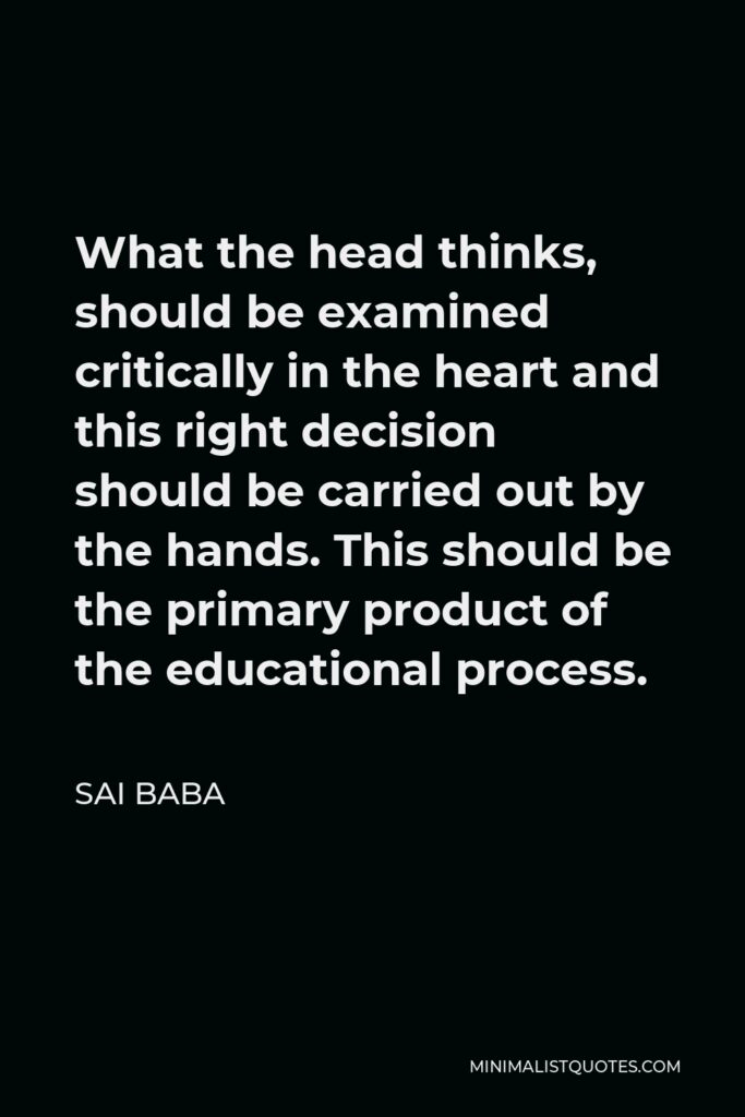 Sai Baba Quote - What the head thinks, should be examined critically in the heart and this right decision should be carried out by the hands. This should be the primary product of the educational process.