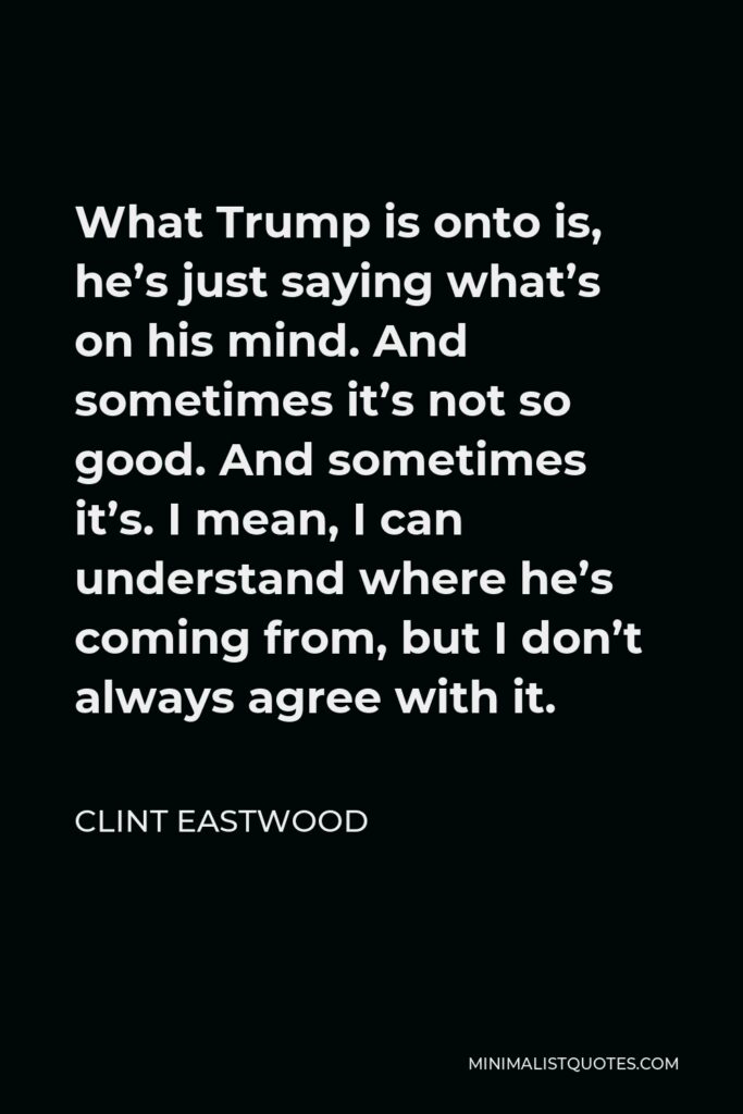 Clint Eastwood Quote - What Trump is onto is, he’s just saying what’s on his mind. And sometimes it’s not so good. And sometimes it’s. I mean, I can understand where he’s coming from, but I don’t always agree with it.