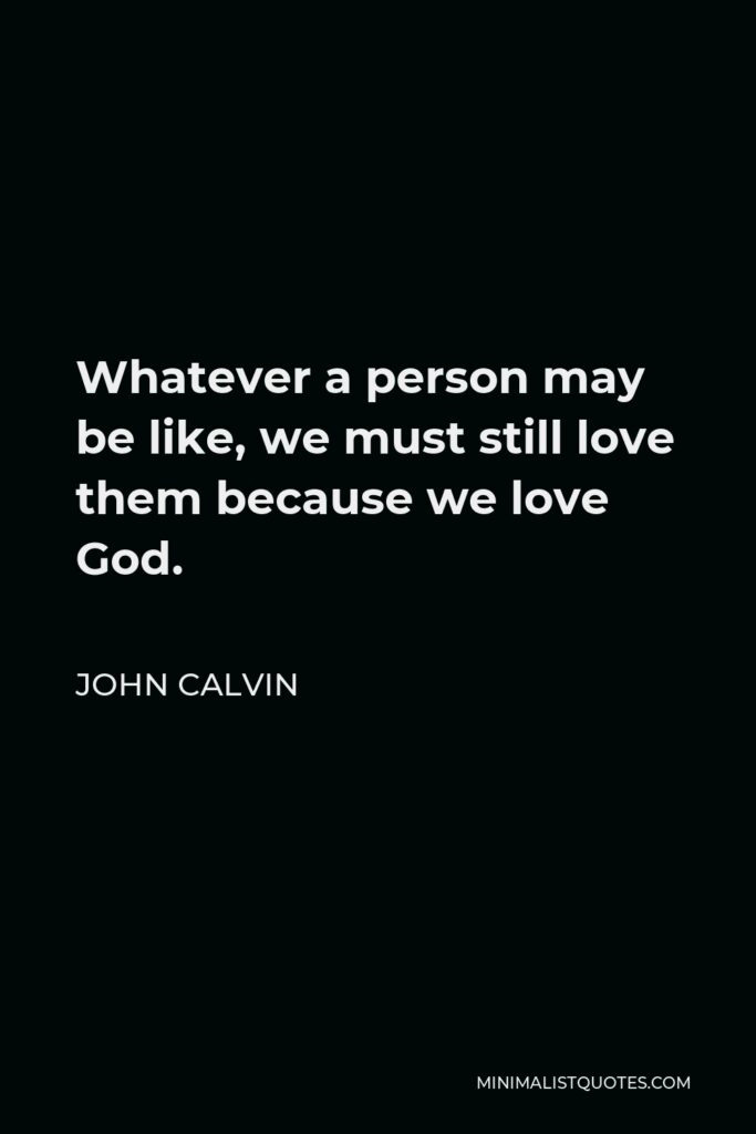 John Calvin Quote - Whatever a person may be like, we must still love them because we love God.