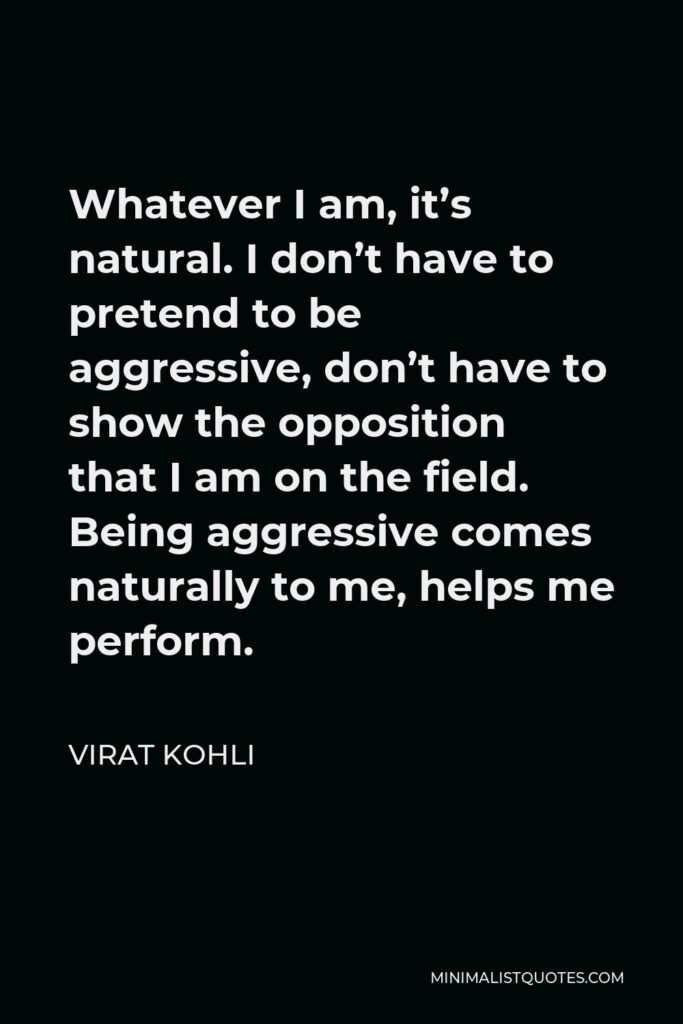 Virat Kohli Quote - Whatever I am, it’s natural. I don’t have to pretend to be aggressive, don’t have to show the opposition that I am on the field. Being aggressive comes naturally to me, helps me perform.
