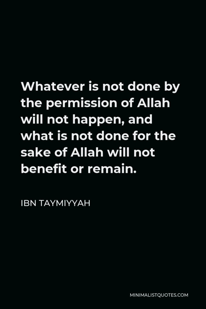 Ibn Taymiyyah Quote - Whatever is not done by the permission of Allah will not happen, and what is not done for the sake of Allah will not benefit or remain.