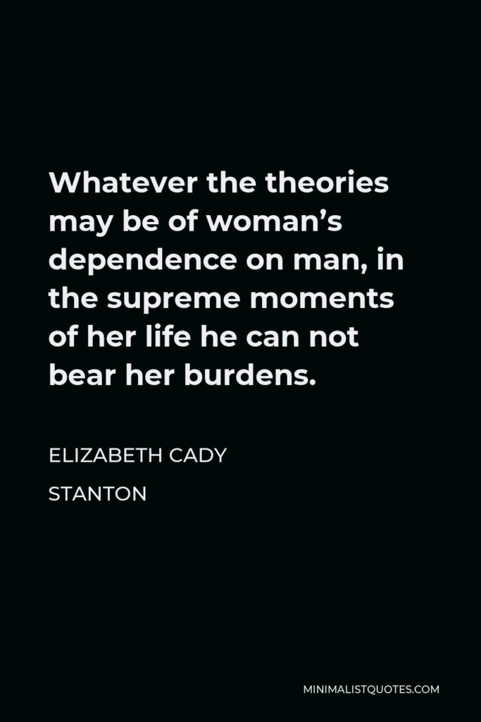 Elizabeth Cady Stanton Quote - Whatever the theories may be of woman’s dependence on man, in the supreme moments of her life he can not bear her burdens.