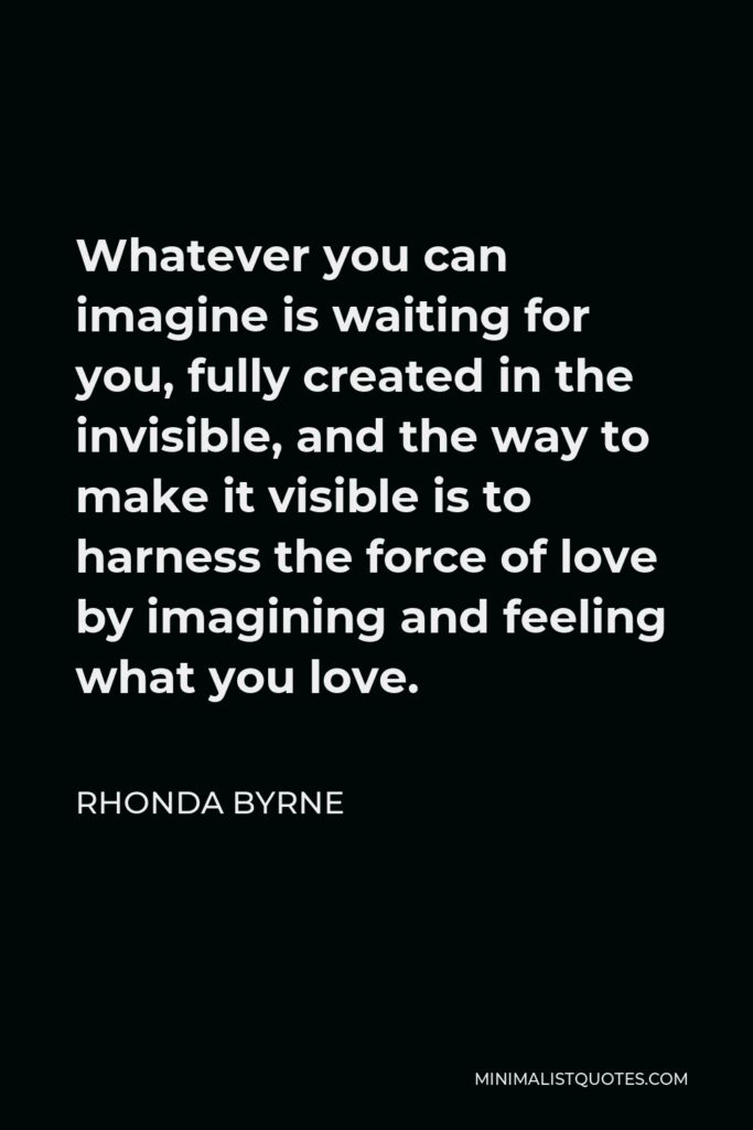 Rhonda Byrne Quote - Whatever you can imagine is waiting for you, fully created in the invisible, and the way to make it visible is to harness the force of love by imagining and feeling what you love.