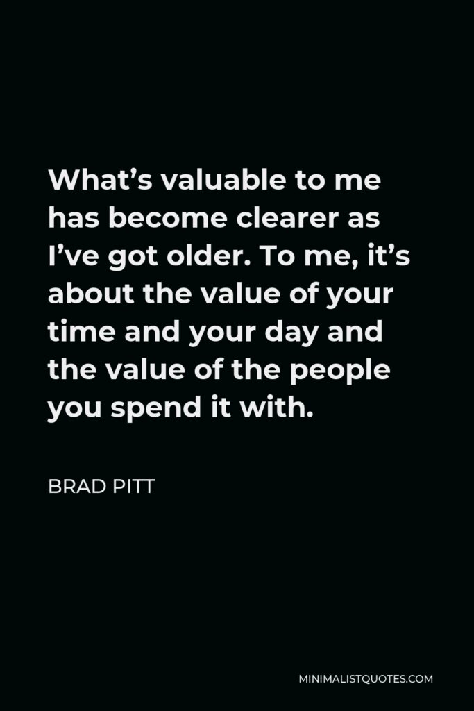 Brad Pitt Quote - What’s valuable to me has become clearer as I’ve got older. To me, it’s about the value of your time and your day and the value of the people you spend it with.