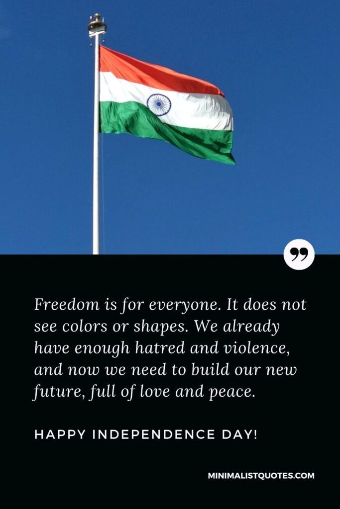 Whatsapp status for independence day: Freedom is for everyone. It does not see colors or shapes. We already have enough hatred and violence, and now we need to build our new future, full of love and peace. Happy Independence Day!
