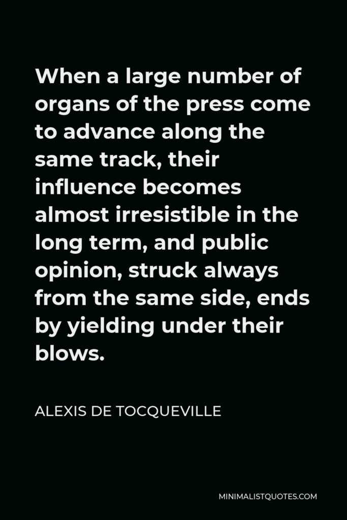 Alexis de Tocqueville Quote - When a large number of organs of the press come to advance along the same track, their influence becomes almost irresistible in the long term, and public opinion, struck always from the same side, ends by yielding under their blows.