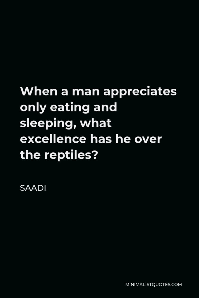 Saadi Quote - When a man appreciates only eating and sleeping, what excellence has he over the reptiles?