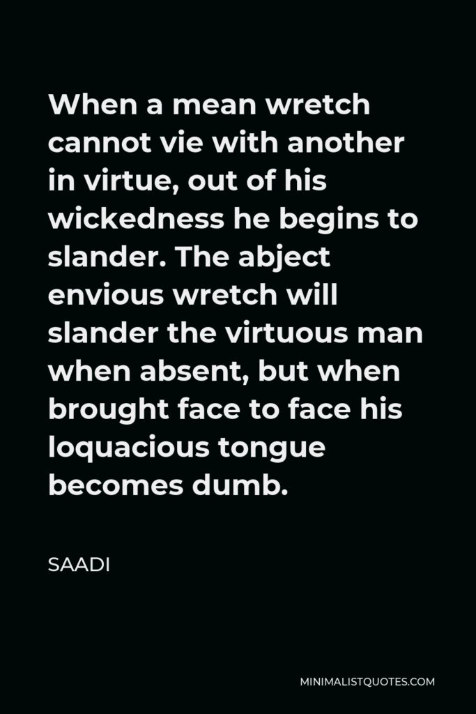 Saadi Quote - When a mean wretch cannot vie with another in virtue, out of his wickedness he begins to slander. The abject envious wretch will slander the virtuous man when absent, but when brought face to face his loquacious tongue becomes dumb.