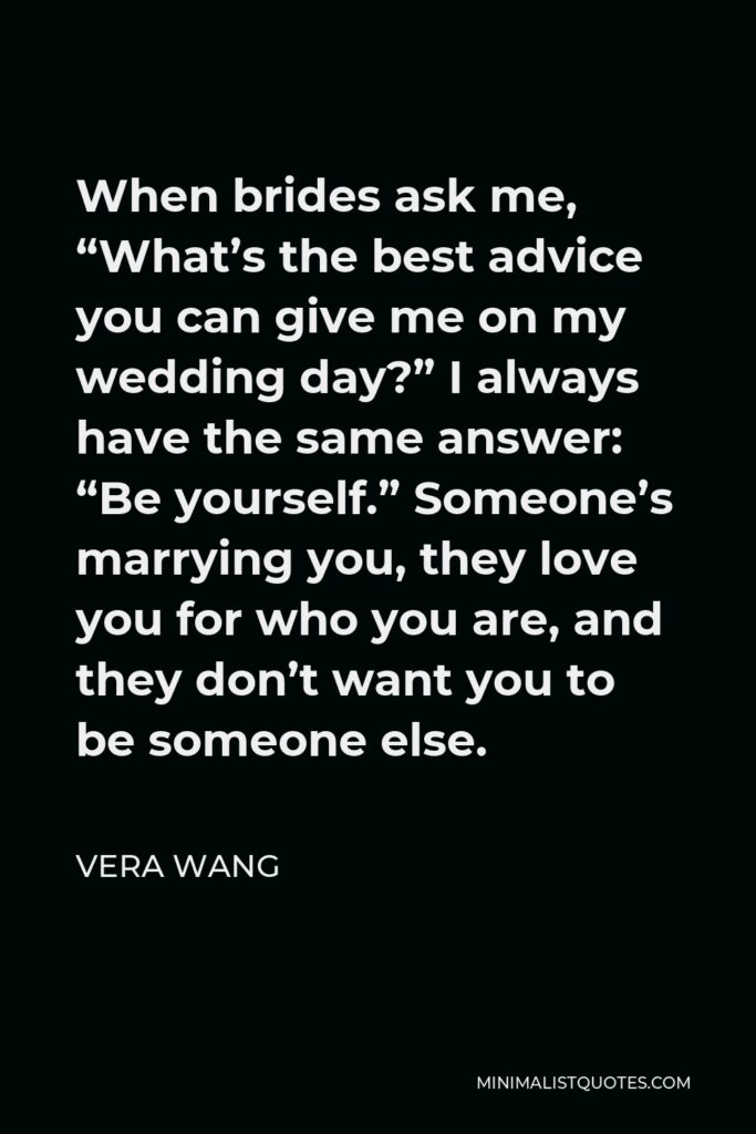 Vera Wang Quote - When brides ask me, “What’s the best advice you can give me on my wedding day?” I always have the same answer: “Be yourself.” Someone’s marrying you, they love you for who you are, and they don’t want you to be someone else.