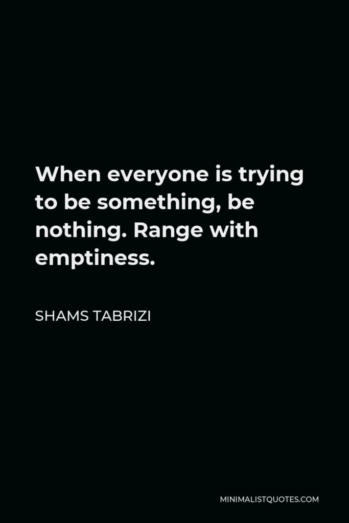 Shams Tabrizi Quote - When everyone is trying to be something, be nothing. Range with emptiness. Human should be like a pot. As the pot is hold by its emptiness inside, human is hold by the awareness of his nothingness.