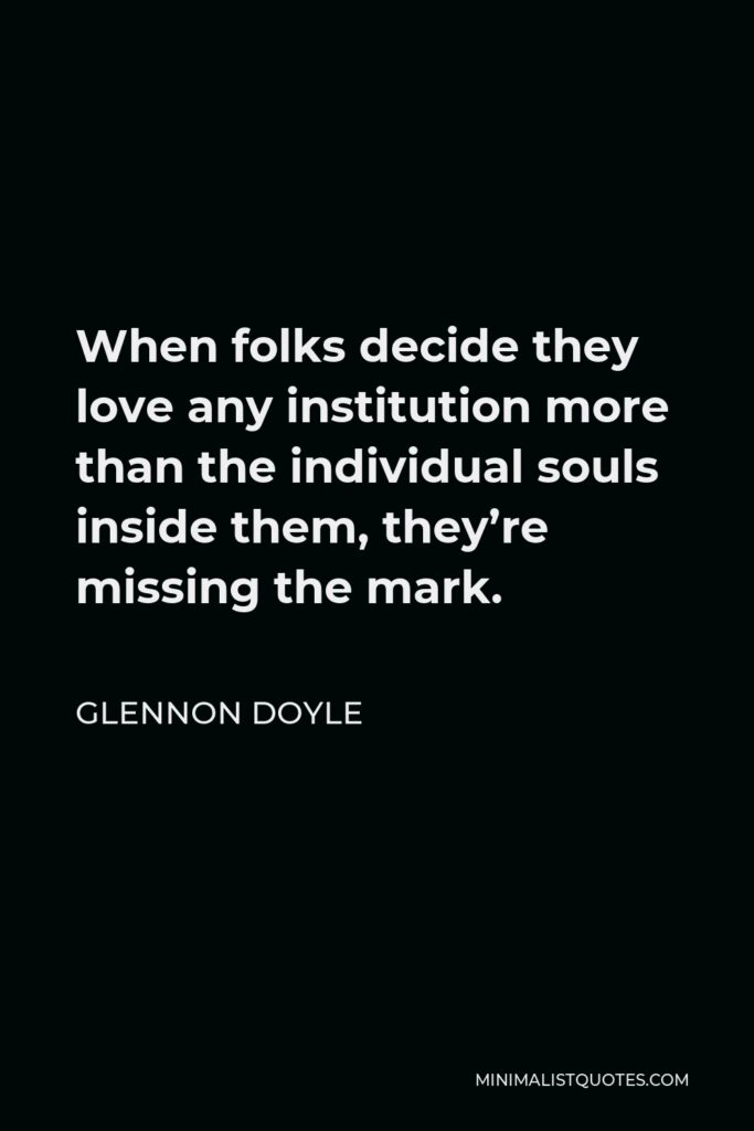 Glennon Doyle Quote - When folks decide they love any institution more than the individual souls inside them, they’re missing the mark.