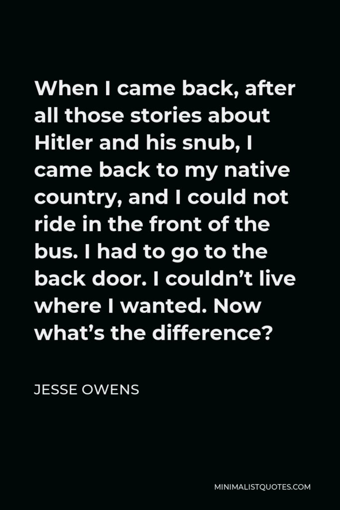 Jesse Owens Quote - When I came back, after all those stories about Hitler and his snub, I came back to my native country, and I could not ride in the front of the bus. I had to go to the back door. I couldn’t live where I wanted. Now what’s the difference?