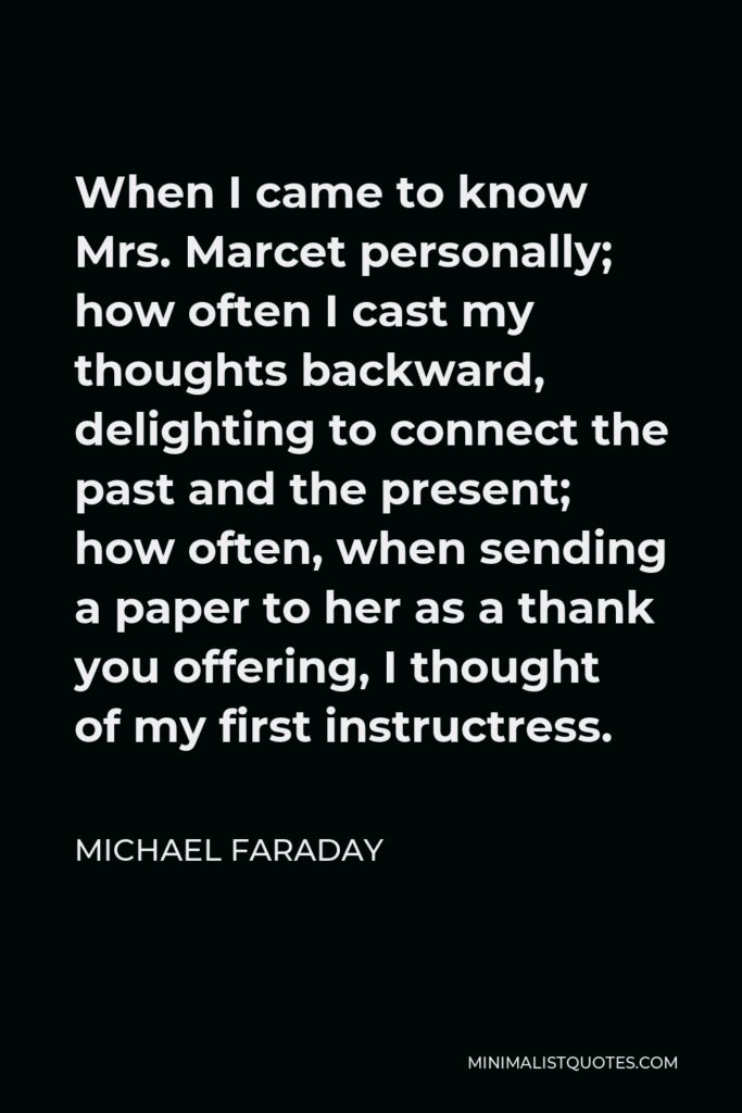 Michael Faraday Quote - When I came to know Mrs. Marcet personally; how often I cast my thoughts backward, delighting to connect the past and the present; how often, when sending a paper to her as a thank you offering, I thought of my first instructress.