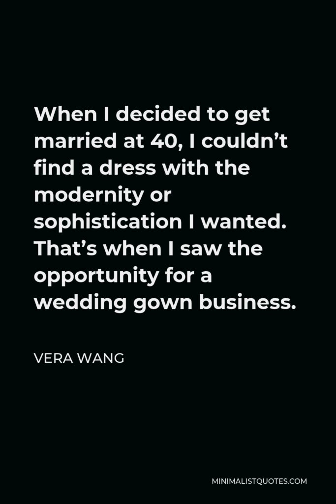 Vera Wang Quote - When I decided to get married at 40, I couldn’t find a dress with the modernity or sophistication I wanted. That’s when I saw the opportunity for a wedding gown business.