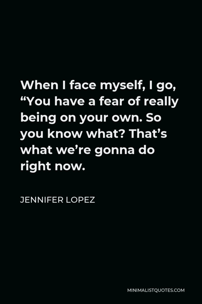 Jennifer Lopez Quote - When I face myself, I go, “You have a fear of really being on your own. So you know what? That’s what we’re gonna do right now.
