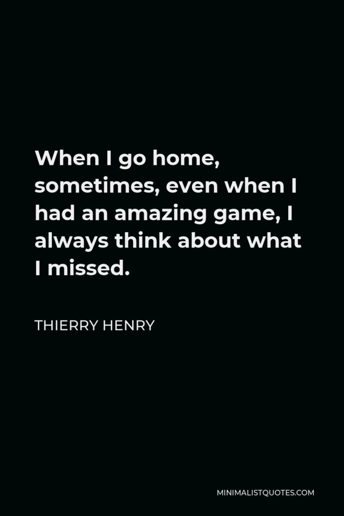 Thierry Henry Quote - When I go home, sometimes, even when I had an amazing game, I always think about what I missed.