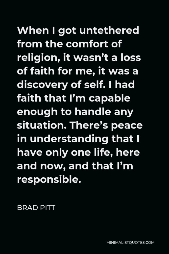 Brad Pitt Quote - When I got untethered from the comfort of religion, it wasn’t a loss of faith for me, it was a discovery of self. I had faith that I’m capable enough to handle any situation. There’s peace in understanding that I have only one life, here and now, and that I’m responsible.