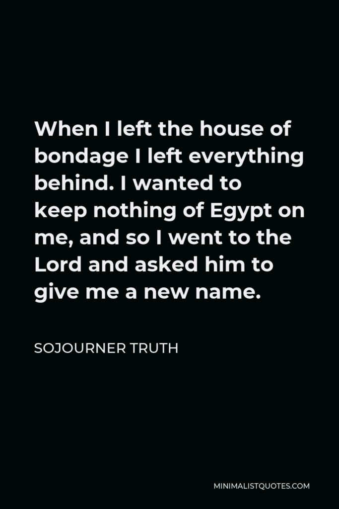 Sojourner Truth Quote - When I left the house of bondage I left everything behind. I wanted to keep nothing of Egypt on me, and so I went to the Lord and asked him to give me a new name.
