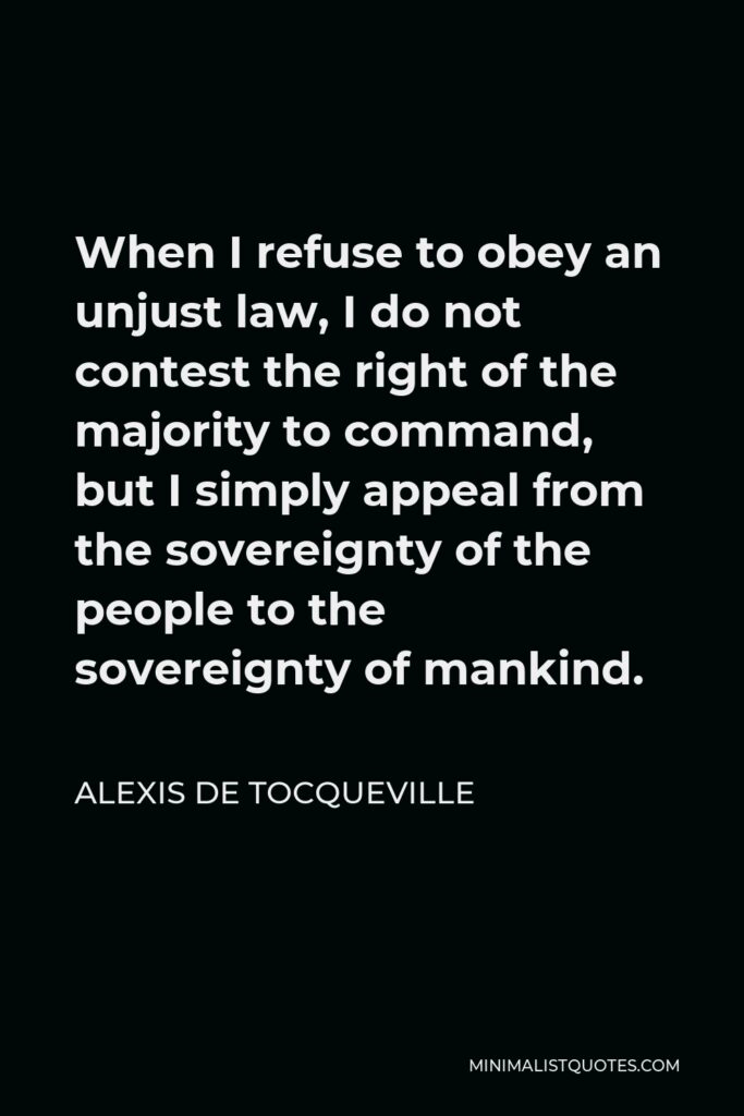 Alexis de Tocqueville Quote - When I refuse to obey an unjust law, I do not contest the right of the majority to command, but I simply appeal from the sovereignty of the people to the sovereignty of mankind.