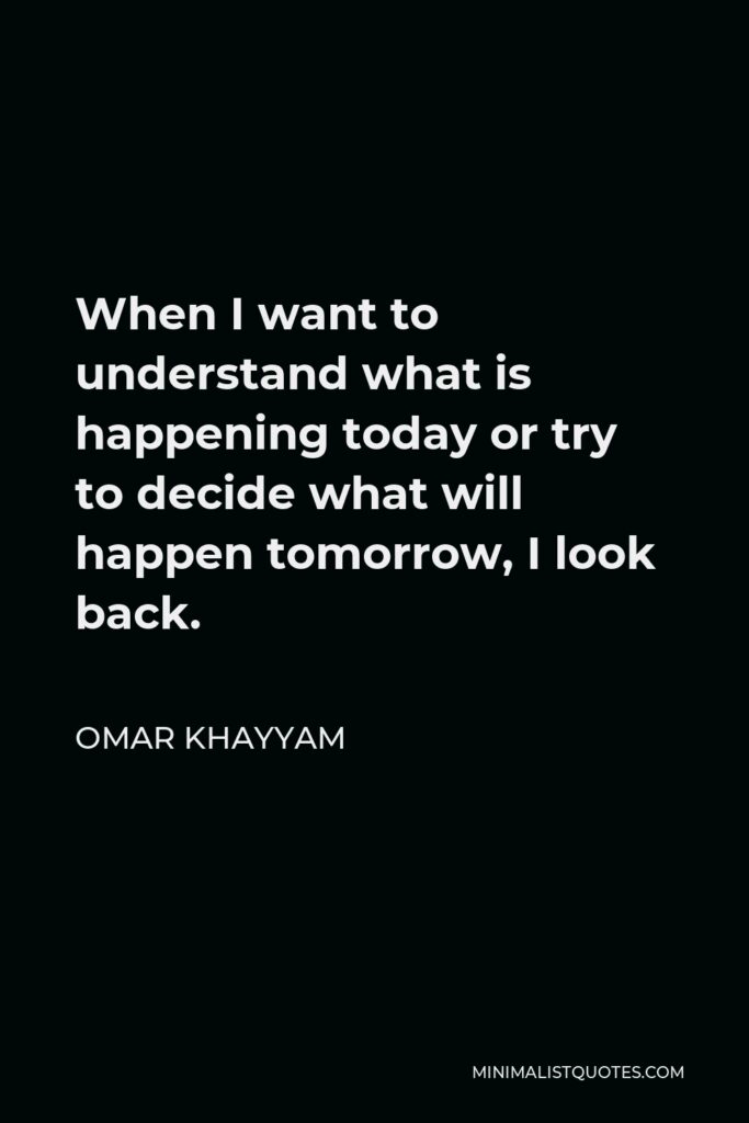Omar Khayyam Quote - When I want to understand what is happening today or try to decide what will happen tomorrow, I look back.
