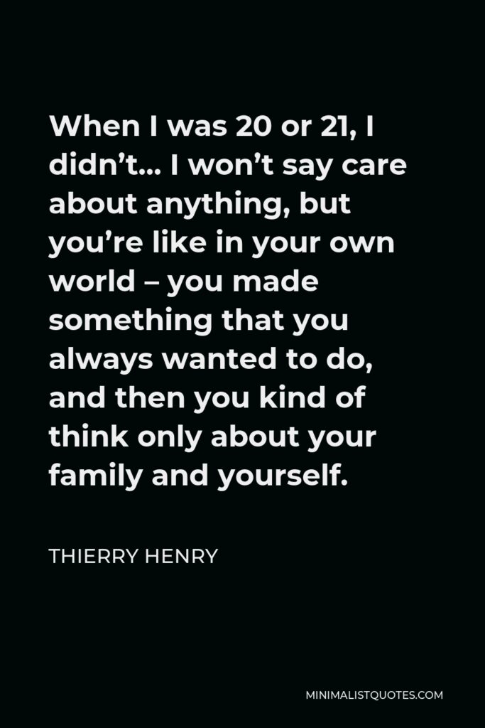 Thierry Henry Quote - When I was 20 or 21, I didn’t… I won’t say care about anything, but you’re like in your own world – you made something that you always wanted to do, and then you kind of think only about your family and yourself.