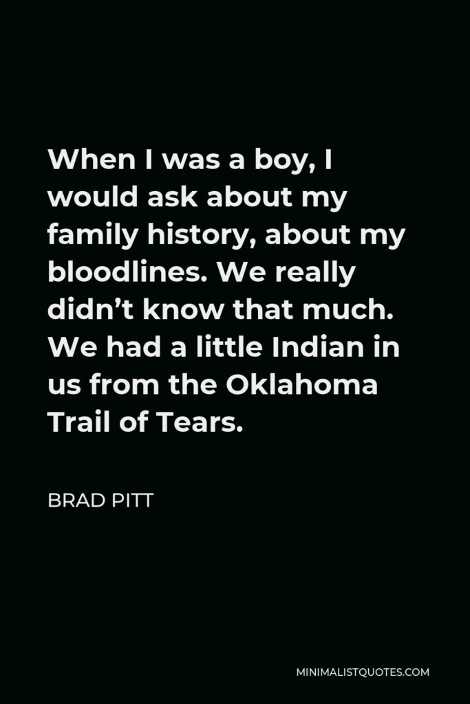 Brad Pitt Quote - When I was a boy, I would ask about my family history, about my bloodlines. We really didn’t know that much. We had a little Indian in us from the Oklahoma Trail of Tears.