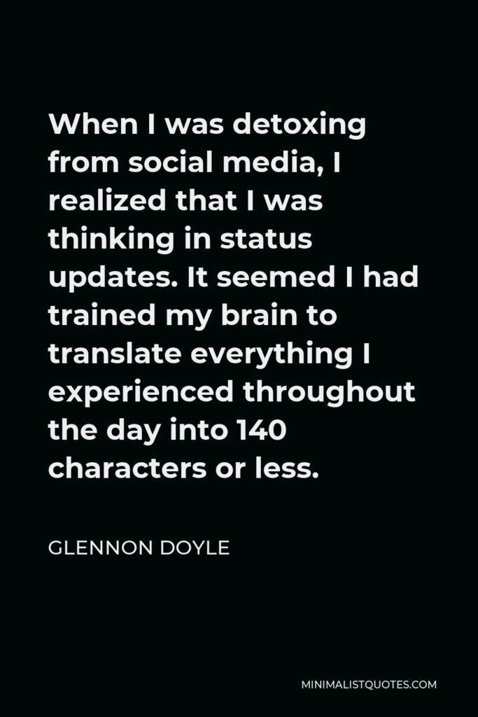 Glennon Doyle Quote - When I was detoxing from social media, I realized that I was thinking in status updates. It seemed I had trained my brain to translate everything I experienced throughout the day into 140 characters or less.