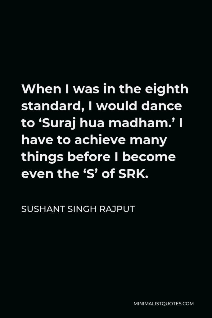Sushant Singh Rajput Quote - When I was in the eighth standard, I would dance to ‘Suraj hua madham.’ I have to achieve many things before I become even the ‘S’ of SRK.