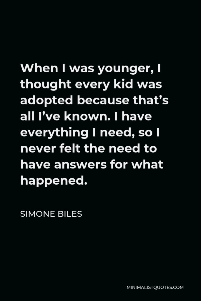Simone Biles Quote - When I was younger, I thought every kid was adopted because that’s all I’ve known. I have everything I need, so I never felt the need to have answers for what happened.